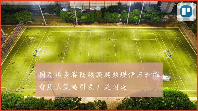 国足热身赛防线漏洞频现伊万科维奇用人策略引发广泛讨论