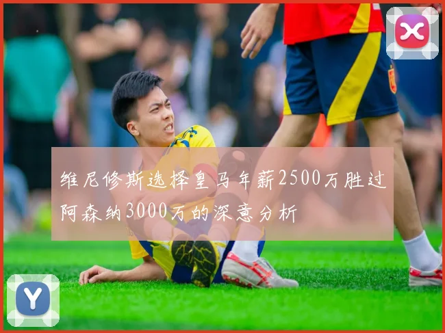 维尼修斯选择皇马年薪2500万胜过阿森纳3000万的深意分析