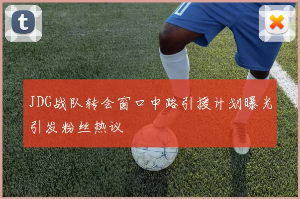 JDG战队转会窗口中路引援计划曝光引发粉丝热议