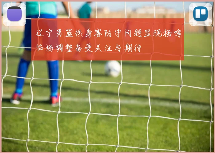 辽宁男篮热身赛防守问题显现杨鸣临场调整备受关注与期待